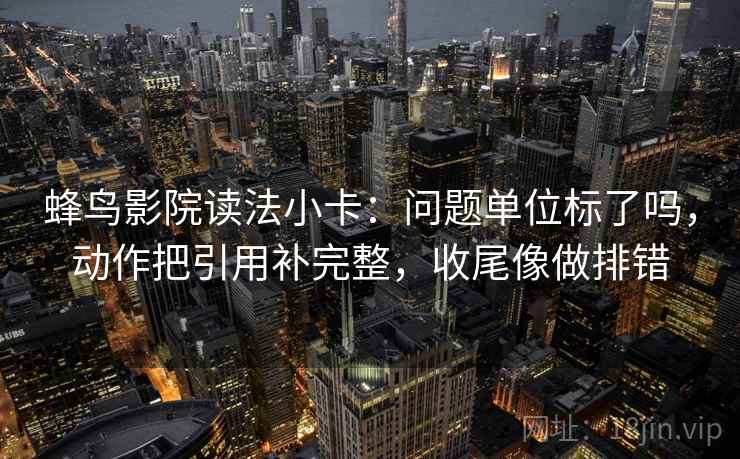 蜂鸟影院读法小卡：问题单位标了吗，动作把引用补完整，收尾像做排错