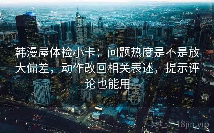 韩漫屋体检小卡：问题热度是不是放大偏差，动作改回相关表述，提示评论也能用
