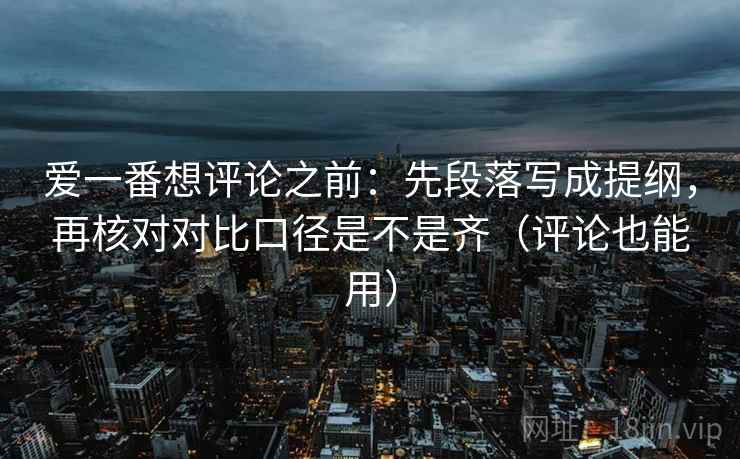 爱一番想评论之前：先段落写成提纲，再核对对比口径是不是齐（评论也能用）