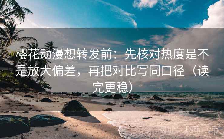 樱花动漫想转发前：先核对热度是不是放大偏差，再把对比写同口径（读完更稳）