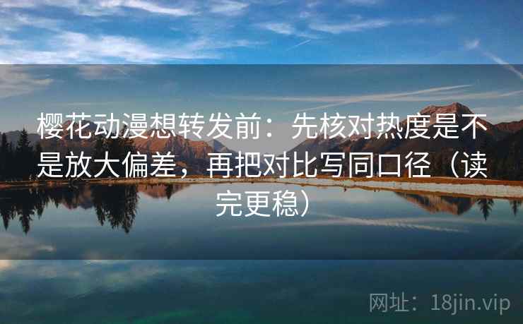 樱花动漫想转发前：先核对热度是不是放大偏差，再把对比写同口径（读完更稳）