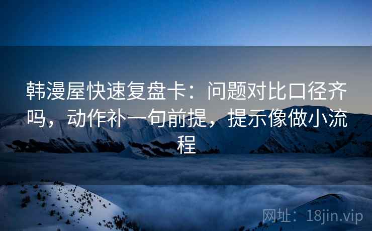 韩漫屋快速复盘卡：问题对比口径齐吗，动作补一句前提，提示像做小流程