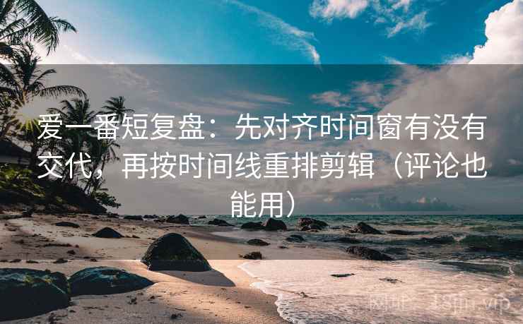 爱一番短复盘：先对齐时间窗有没有交代，再按时间线重排剪辑（评论也能用）