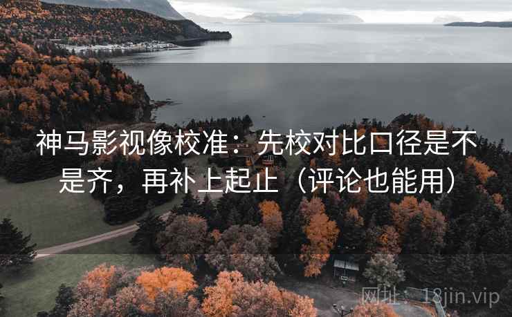 神马影视像校准：先校对比口径是不是齐，再补上起止（评论也能用）