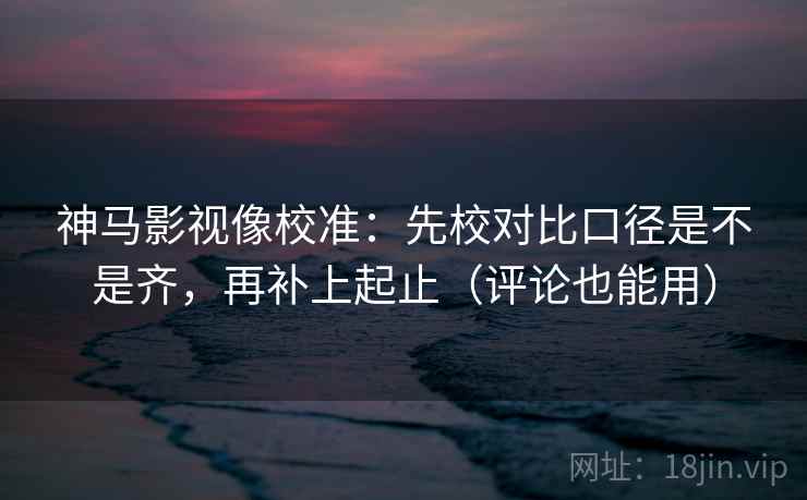 神马影视像校准：先校对比口径是不是齐，再补上起止（评论也能用）