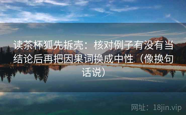 读茶杯狐先拆壳：核对例子有没有当结论后再把因果词换成中性（像换句话说）