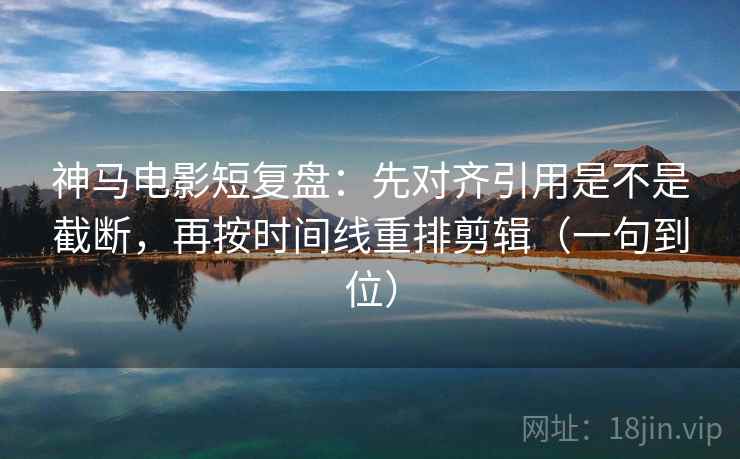 神马电影短复盘：先对齐引用是不是截断，再按时间线重排剪辑（一句到位）