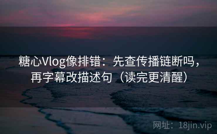糖心Vlog像排错：先查传播链断吗，再字幕改描述句（读完更清醒）