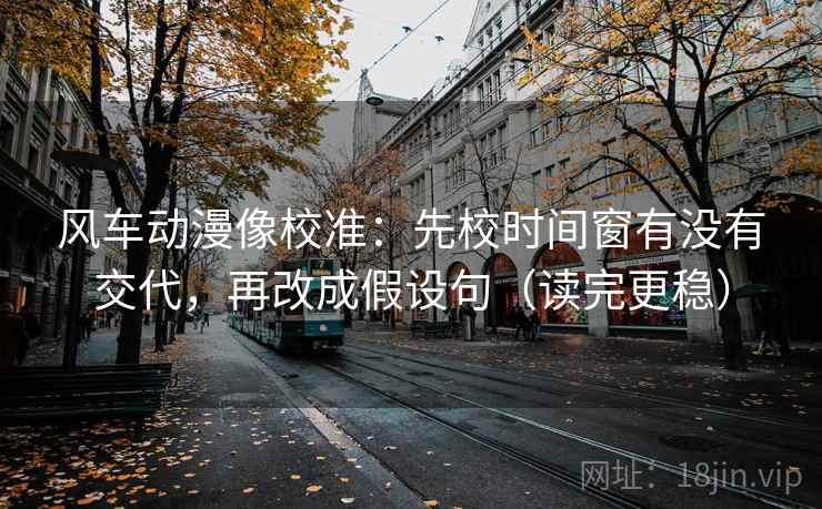 风车动漫像校准：先校时间窗有没有交代，再改成假设句（读完更稳）
