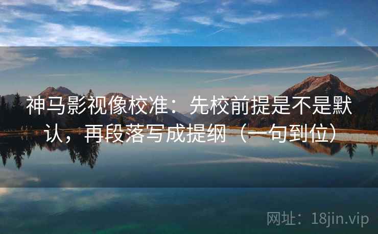 神马影视像校准：先校前提是不是默认，再段落写成提纲（一句到位）