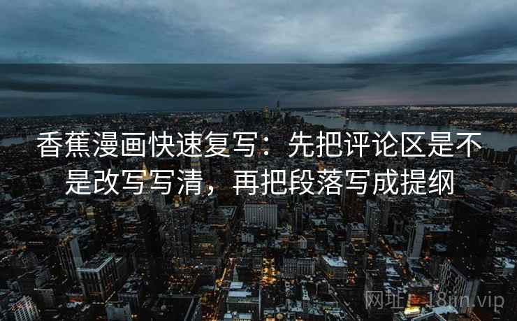 香蕉漫画快速复写:先把评论区是不是改写写清,再把段落写成提纲 香蕉漫画快速复写:先把评论区是不是改写写清,再把段落写成提纲