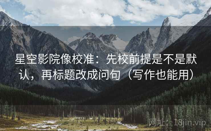 星空影院像校准：先校前提是不是默认，再标题改成问句（写作也能用）
