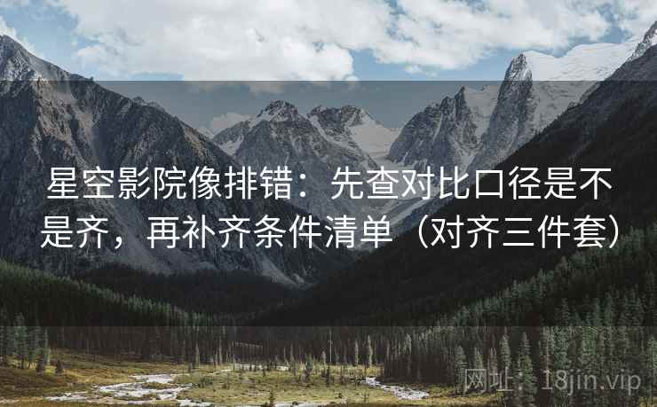 星空影院像排错:先查对比口径是不是齐,再补齐条件清单(对齐三件套) 星空影院像排错:先查对比口径是不是齐,再补齐条件清单(对齐三件套)