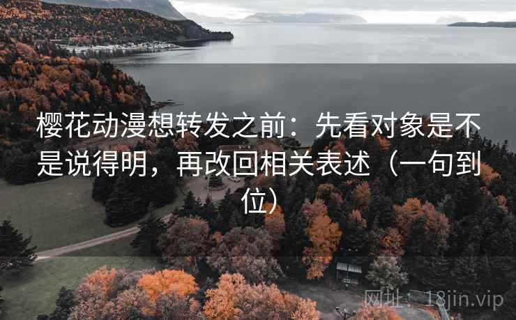 樱花动漫想转发之前：先看对象是不是说得明，再改回相关表述（一句到位）