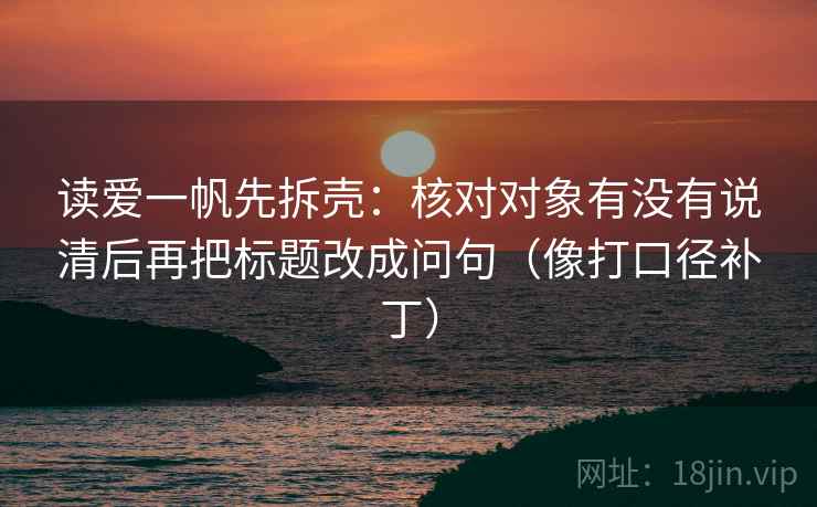 读爱一帆先拆壳：核对对象有没有说清后再把标题改成问句（像打口径补丁）