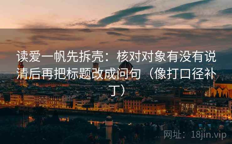 读爱一帆先拆壳:核对对象有没有说清后再把标题改成问句(像打口径补丁) 读爱一帆先拆壳:核对对象有没有说清后再把标题改成问句(像打口径补丁)