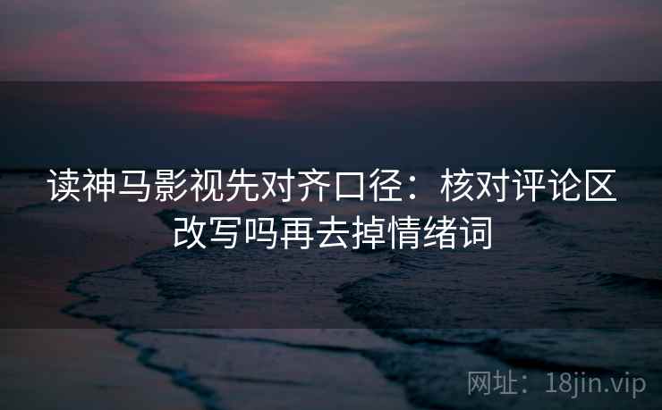 读神马影视先对齐口径：核对评论区改写吗再去掉情绪词