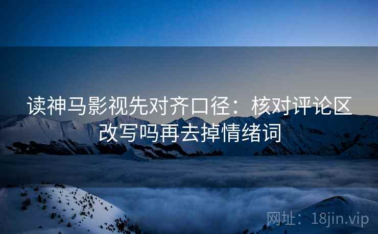 读神马影视先对齐口径:核对评论区改写吗再去掉情绪词 读神马影视先对齐口径:核对评论区改写吗再去掉情绪词