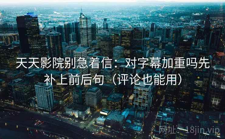 天天影院别急着信：对字幕加重吗先补上前后句（评论也能用）