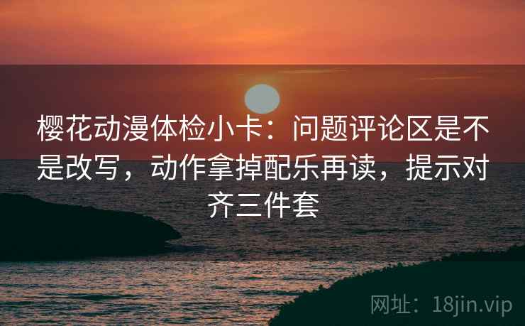樱花动漫体检小卡：问题评论区是不是改写，动作拿掉配乐再读，提示对齐三件套