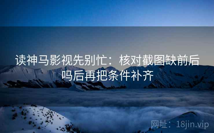 读神马影视先别忙:核对截图缺前后吗后再把条件补齐 读神马影视先别忙:核对截图缺前后吗后再把条件补齐