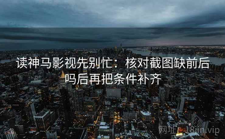 读神马影视先别忙：核对截图缺前后吗后再把条件补齐