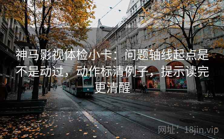 神马影视体检小卡：问题轴线起点是不是动过，动作标清例子，提示读完更清醒