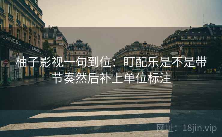 柚子影视一句到位:盯配乐是不是带节奏然后补上单位标注 柚子影视一句到位:盯配乐是不是带节奏然后补上单位标注