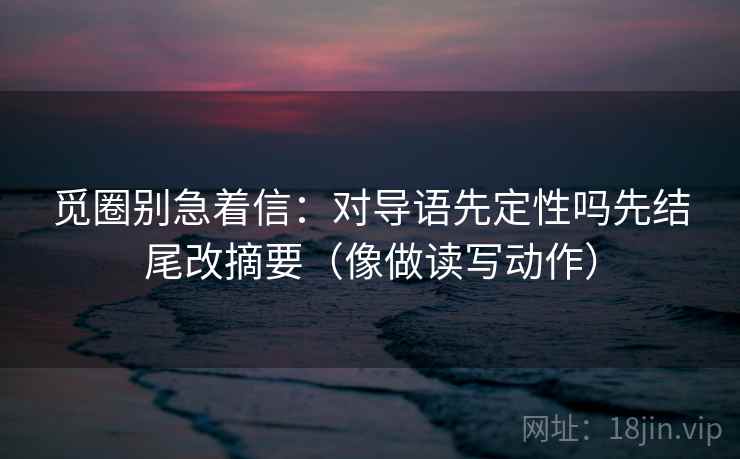 觅圈别急着信：对导语先定性吗先结尾改摘要（像做读写动作）