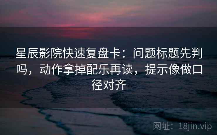 星辰影院快速复盘卡：问题标题先判吗，动作拿掉配乐再读，提示像做口径对齐
