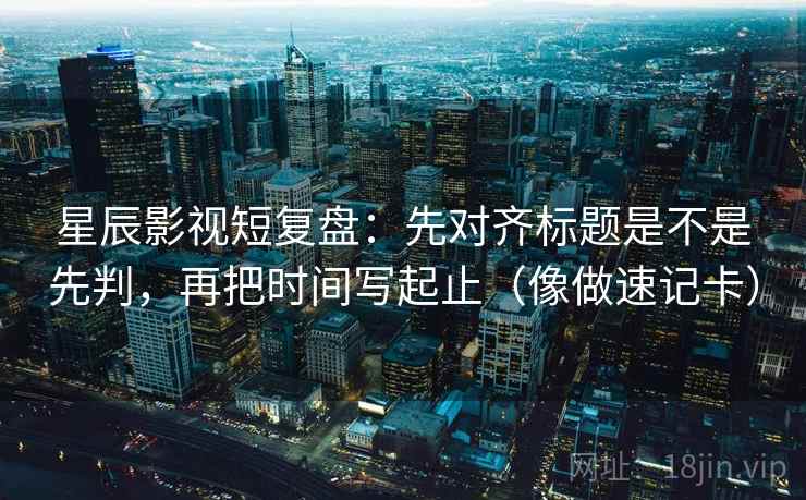 星辰影视短复盘：先对齐标题是不是先判，再把时间写起止（像做速记卡）