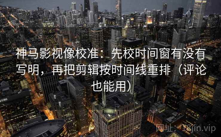神马影视像校准：先校时间窗有没有写明，再把剪辑按时间线重排（评论也能用）
