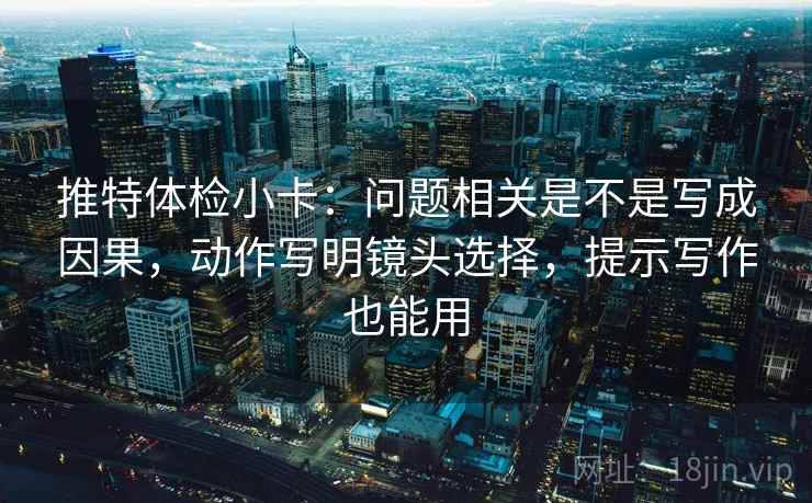 推特体检小卡:问题相关是不是写成因果,动作写明镜头选择,提示写作也能用 推特体检小卡:问题相关是不是写成因果,动作写明镜头选择,提示写作也能用
