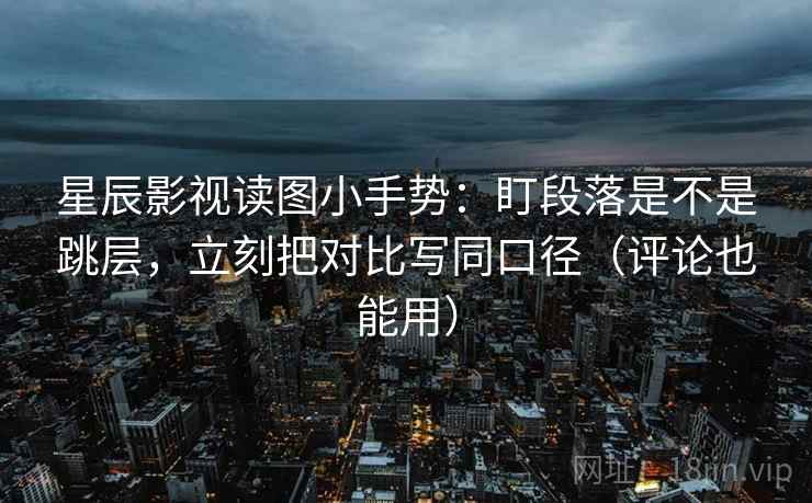 星辰影视读图小手势：盯段落是不是跳层，立刻把对比写同口径（评论也能用）