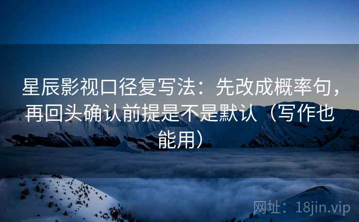 星辰影视口径复写法：先改成概率句，再回头确认前提是不是默认（写作也能用）