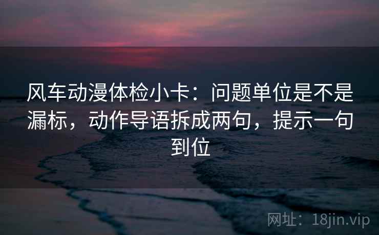 风车动漫体检小卡：问题单位是不是漏标，动作导语拆成两句，提示一句到位