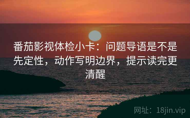 番茄影视体检小卡：问题导语是不是先定性，动作写明边界，提示读完更清醒