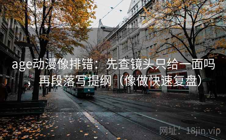 age动漫像排错：先查镜头只给一面吗，再段落写提纲（像做快速复盘）