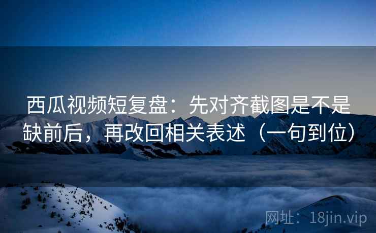西瓜视频短复盘：先对齐截图是不是缺前后，再改回相关表述（一句到位）