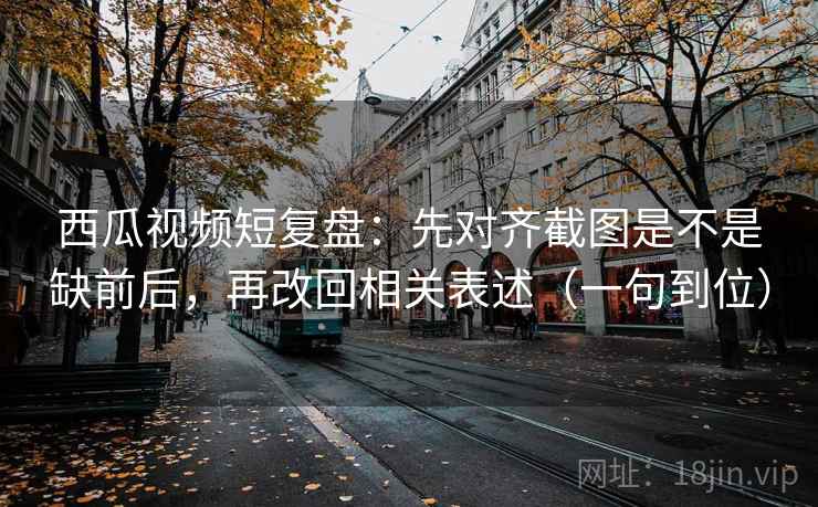 西瓜视频短复盘:先对齐截图是不是缺前后,再改回相关表述(一句到位) 西瓜视频短复盘:先对齐截图是不是缺前后,再改回相关表述(一句到位)