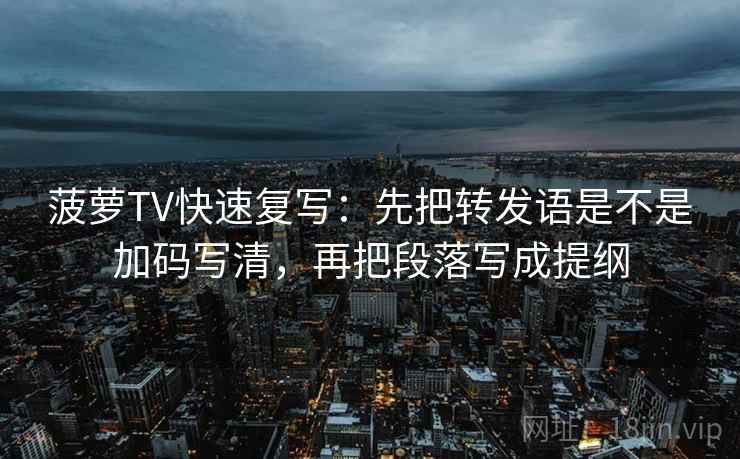 菠萝TV快速复写:先把转发语是不是加码写清,再把段落写成提纲 菠萝TV快速复写:先把转发语是不是加码写清,再把段落写成提纲