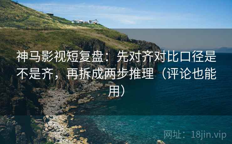神马影视短复盘：先对齐对比口径是不是齐，再拆成两步推理（评论也能用）