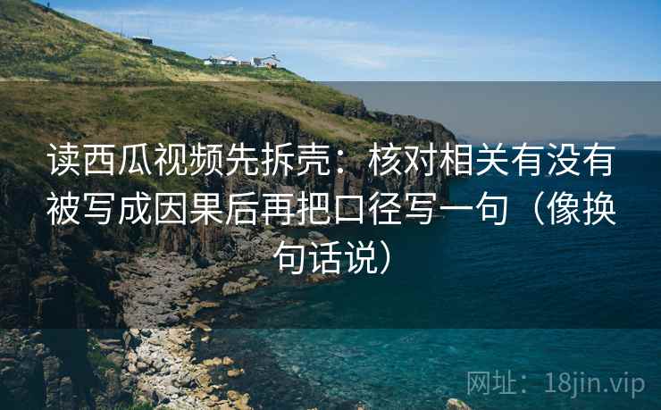 读西瓜视频先拆壳：核对相关有没有被写成因果后再把口径写一句（像换句话说）