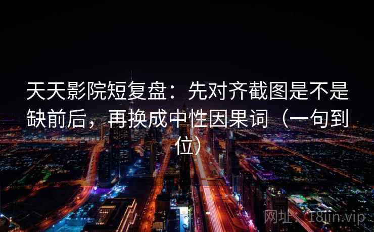 天天影院短复盘：先对齐截图是不是缺前后，再换成中性因果词（一句到位）