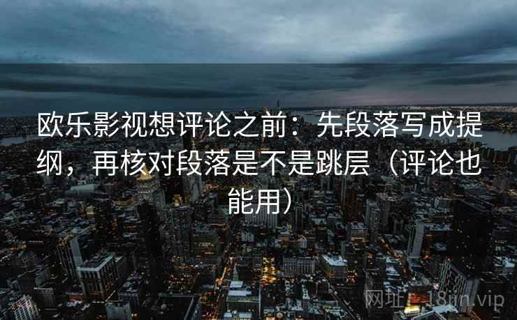 欧乐影视想评论之前:先段落写成提纲,再核对段落是不是跳层(评论也能用) 欧乐影视想评论之前:先段落写成提纲,再核对段落是不是跳层(评论也能用)