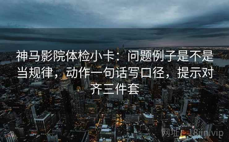 神马影院体检小卡：问题例子是不是当规律，动作一句话写口径，提示对齐三件套