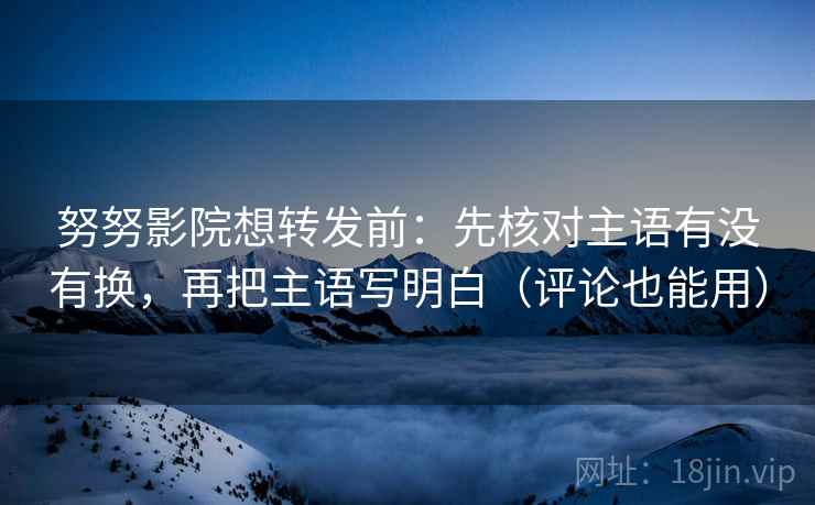 努努影院想转发前：先核对主语有没有换，再把主语写明白（评论也能用）