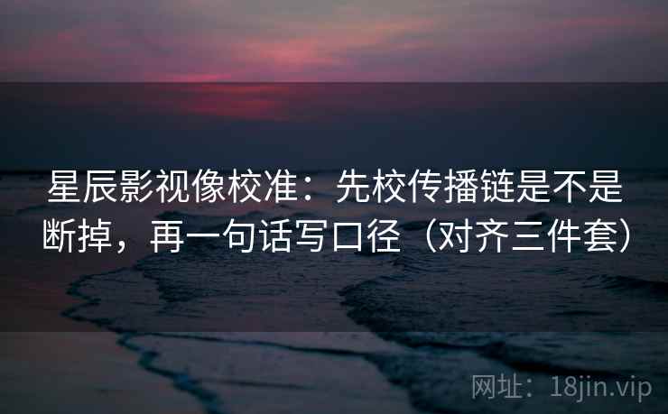 星辰影视像校准：先校传播链是不是断掉，再一句话写口径（对齐三件套）