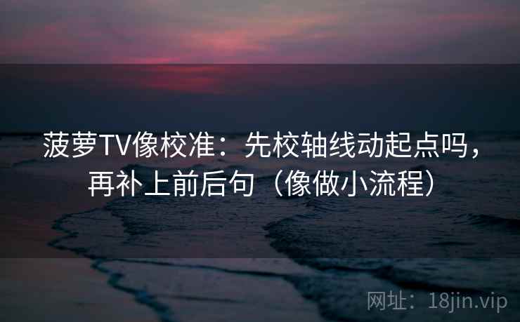 菠萝TV像校准：先校轴线动起点吗，再补上前后句（像做小流程）