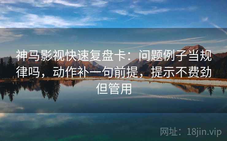 神马影视快速复盘卡：问题例子当规律吗，动作补一句前提，提示不费劲但管用